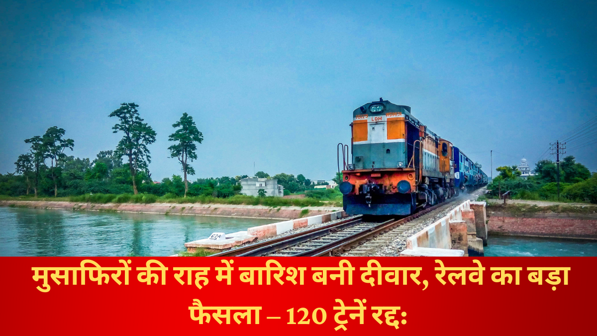 मुसाफिरों की राह में बारिश बनी दीवार, रेलवे का बड़ा फैसला – 120 ट्रेनें रद्द: